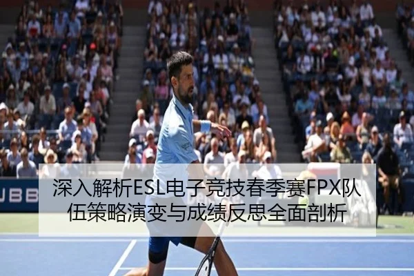 深入解析ESL电子竞技春季赛FPX队伍策略演变与成绩反思全面剖析