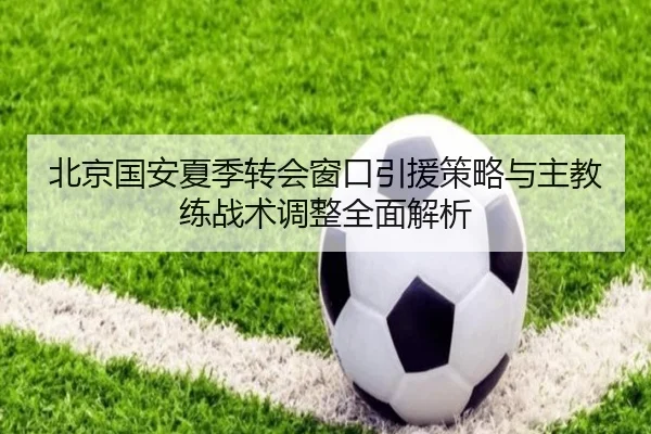 北京国安夏季转会窗口引援策略与主教练战术调整全面解析 | IM SPORTS